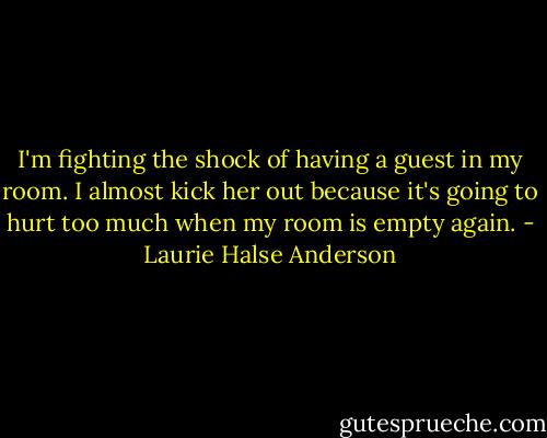 I'm fighting the shock of having a guest in my room. I almost kick her out because it's going to hurt too much when my room is empty again. - Laurie Halse Anderson