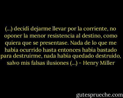 (...) decidí dejarme llevar por la corriente, no oponer la menor resistencia al destino, como quiera que se presentase. Nada de lo que me había ocurrido hasta entonces había bastado para destruirme, nada había quedado destruido, salvo mis falsas ilusiones (...) - Henry Miller