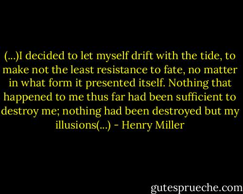 (...)I decided to let myself drift with the tide, to make not the least resistance to fate, no matter in what form it presented itself. Nothing that happened to me thus far had been sufficient to destroy me; nothing had been destroyed but my illusions(...) - Henry Miller