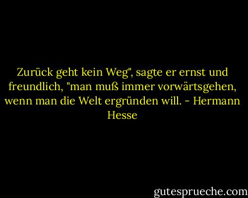 Zurück geht kein Weg", sagte er ernst und freundlich, "man muß immer vorwärtsgehen, wenn man die Welt ergründen will. - Hermann Hesse