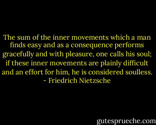 The sum of the inner movements which a man finds easy and as a consequence performs gracefully and with pleasure, one calls his soul; if these inner movements are plainly difficult and an effort for him, he is considered soulless. - Friedrich Nietzsche