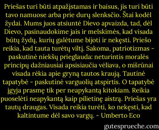 Priešas turi būti atpažįstamas ir baisus, jis turi būti tavo namuose arba prie durų slenksčio. Štai kodėl žydai. Mums juos atsiuntė Dievo apvaizda, tad, dėl Dievo, pasinaudokime jais ir melskimės, kad visada būtų žydų, kurių galėtume bijoti ir nekęsti. Priešo reikia, kad tauta turėtų viltį. Sakoma, patriotizmas - paskutinė niekšų prieglauda: neturintis moralės principų dažniausiai apsisiaučia vėliava, o mišrūnai visada rėkia apie gryną tautos kraują. Tautinė tapatybė - paskutinė varguolių atspirtis. O tapatybė įgyja prasmę tik per neapykantą kitokiam. Reikia puoselėti neapykantą kaip pilietinę aistrą. Priešas yra tautų draugas. Visada reikia turėti, ko nekęsti, kad kaltintume dėl savo vargų. - Umberto Eco