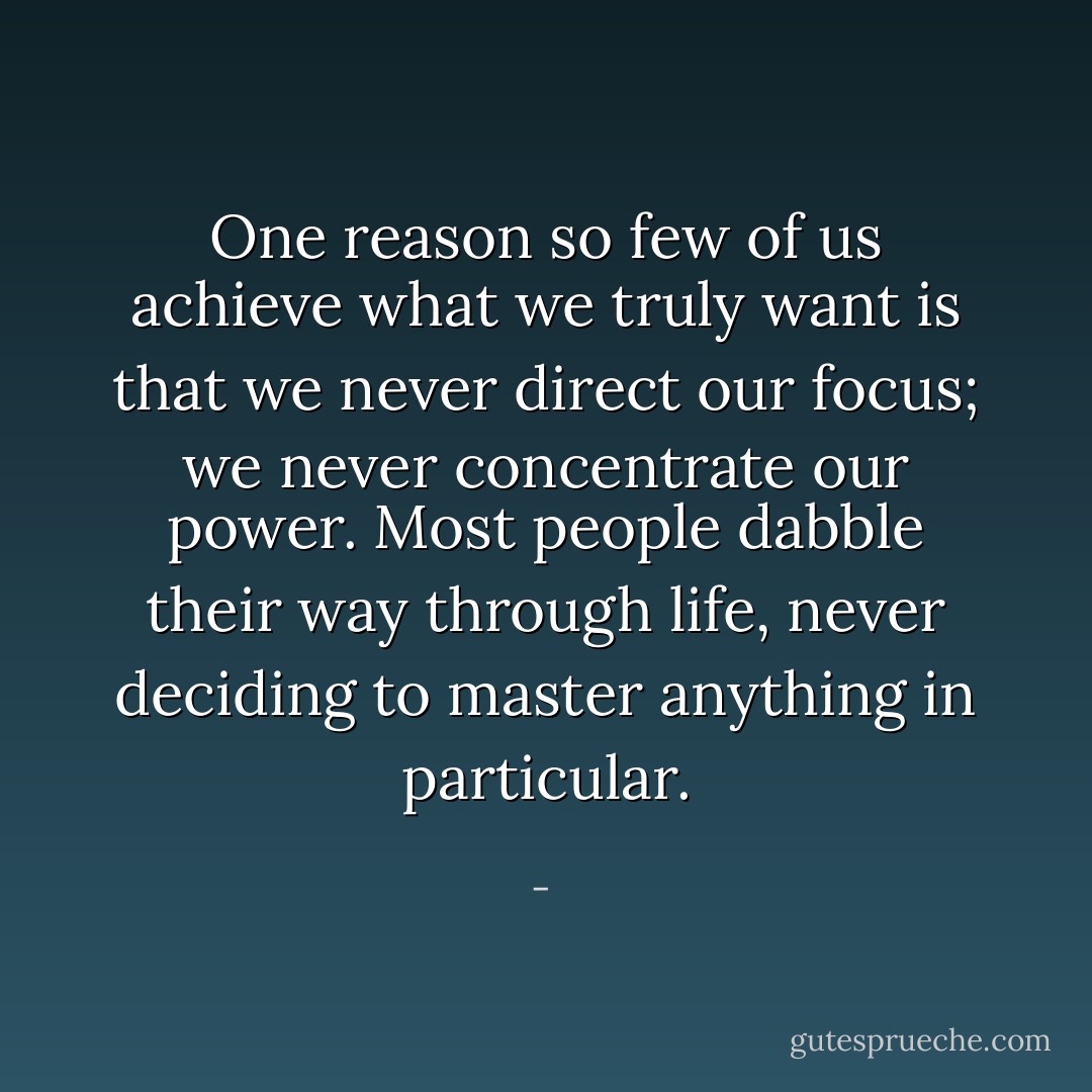 One reason so few of us achieve what we truly want is that we never direct our focus; we never concentrate our power. Most people dabble their way through life, never deciding to master anything in particular. - 