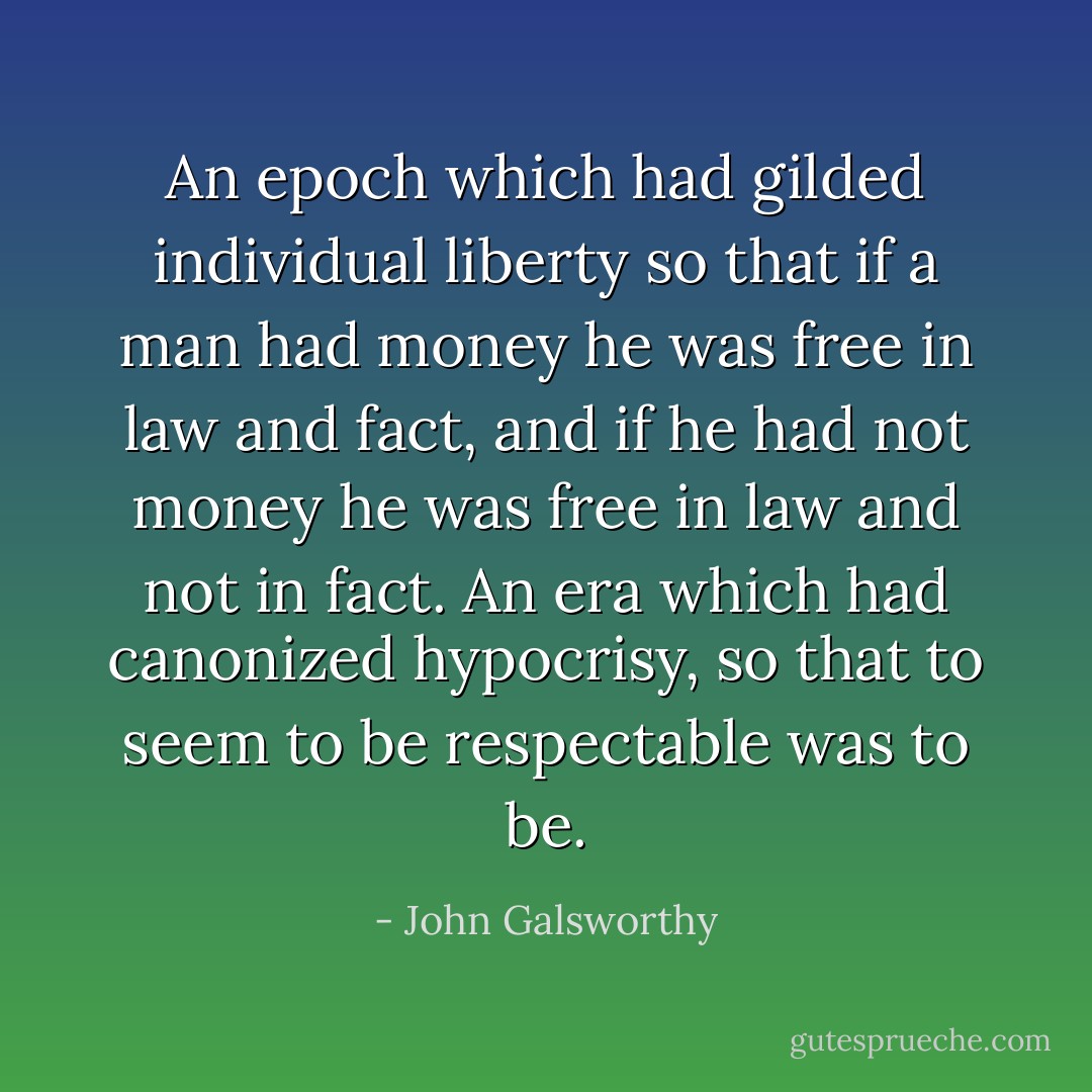 An epoch which had gilded individual liberty so that if a man had money he was free in law and fact, and if he had not money he was free in law and not in fact. An era which had canonized hypocrisy, so that to seem to be respectable was to be. - John Galsworthy