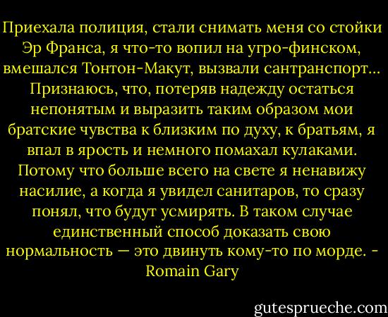 Приехала полиция, стали снимать меня со стойки Эр Франса, я что-то вопил на угро-финском, вмешался Тонтон-Макут, вызвали сантранспорт… Признаюсь, что, потеряв надежду остаться непонятым и выразить таким образом мои братские чувства к близким по духу, к братьям, я впал в ярость и немного помахал кулаками. Потому что больше всего на свете я ненавижу насилие, а когда я увидел санитаров, то сразу понял, что будут усмирять. В таком случае единственный способ доказать свою нормальность — это двинуть кому-то по морде. - Romain Gary
