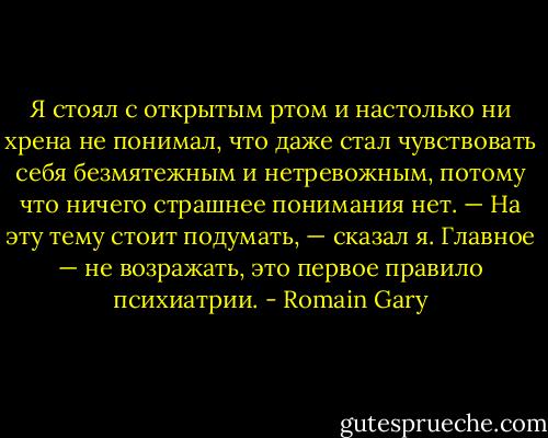 Я стоял с открытым ртом и настолько ни хрена не понимал, что даже стал чувствовать себя безмятежным и нетревожным, потому что ничего страшнее понимания нет.<br />— На эту тему стоит подумать, — сказал я. Главное — не возражать, это первое правило психиатрии. - Romain Gary