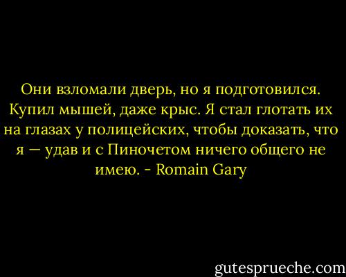 Они взломали дверь, но я подготовился. Купил мышей, даже крыс. Я стал глотать их на глазах у полицейских, чтобы доказать, что я — удав и с Пиночетом ничего общего не имею. - Romain Gary