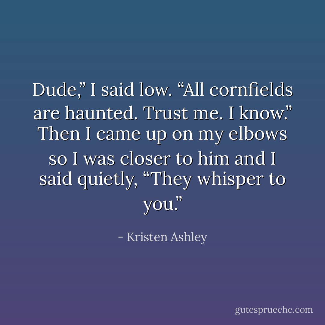 Dude,” I said low. “All cornfields are haunted. Trust me. I know.” Then I came up on my elbows so I was closer to him and I said quietly, <i>“They whisper to you.”</i> - Kristen Ashley