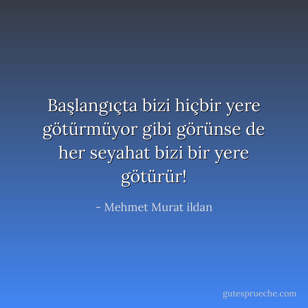 Başlangıçta bizi hiçbir yere götürmüyor gibi görünse de her seyahat bizi bir yere götürür! - Mehmet Murat ildan