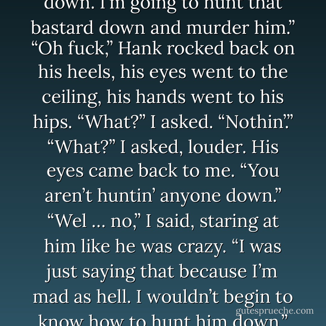 I’m not going to fucking calm down. I’m going to hunt that bastard down and murder<br />him.”<br />“Oh fuck,” Hank rocked back on his heels, his eyes went to the ceiling, his hands went to his hips.<br />“What?” I asked.<br />“Nothin’.”<br />“What?” I asked, louder.<br />His eyes came back to me. “You aren’t<br />huntin’ anyone down.”<br />“Wel … no,” I said, staring at him like he was crazy. “I was just saying that <i>because I’m mad as hell.</i> <b>I wouldn’t begin to know how to hunt him down.”</b> - Kristen Ashley