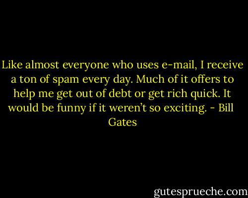 Like almost everyone who uses e-mail, I receive a ton of spam every day. Much of it offers to help me get out of debt or get rich quick. It would be funny if it weren’t so exciting. - Bill  Gates