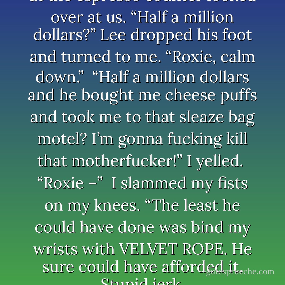 <i>“Fuck! ”</i> I shouted and everyone at the espresso counter looked over at us. “Half a million dollars?” Lee dropped his foot and turned to me. “Roxie, calm down.”<br /><br />“Half a million dollars and he bought me cheese puffs and took me to that sleaze bag motel? I’m gonna fucking kill that motherfucker!” I yelled.<br /><br />“Roxie –”<br /><br />I slammed my fists on my knees. “The least he could have done was bind my wrists with <b>VELVET ROPE</b>. He sure could have afforded it. Stupid jerk. - Kristen Ashley