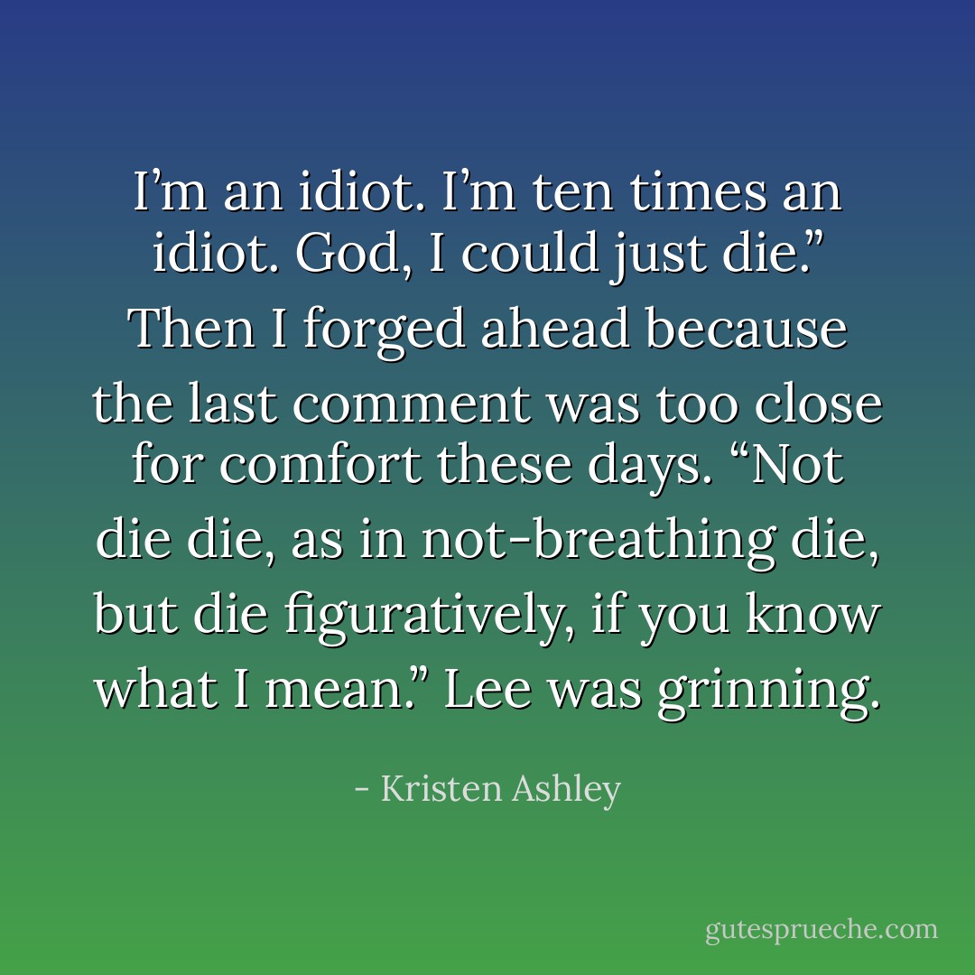 I’m an idiot. I’m ten times an idiot. God, I could just die.” Then I forged ahead because the last comment was too close for comfort these days. <i>“Not die die, as in not-breathing die, but die figuratively, if you know what I mean.”</i> Lee was grinning. - Kristen Ashley
