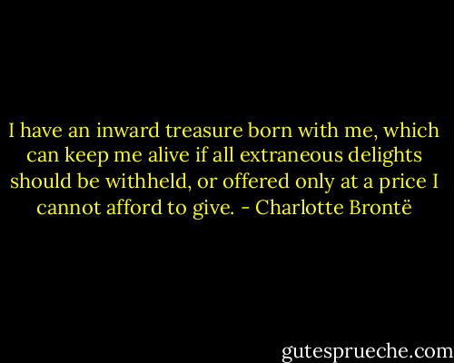I have an inward treasure born with me, which can keep me alive if all extraneous delights should be withheld, or offered only at a price I cannot afford to give. - Charlotte Brontë