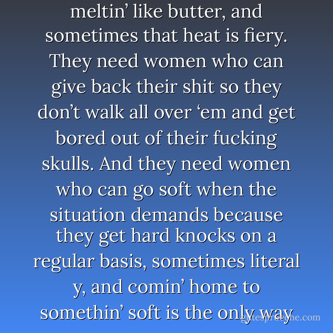 These boys need women who can take the heat without meltin’ like butter, and sometimes that heat is fiery. They need women who can give back their shit so they don’t walk all over ‘em and get bored out of their fucking skulls. And they need women who can go soft when the situation demands because they get hard knocks on a regular basis, sometimes literal y, and comin’ home to somethin’ soft is the only way to cope. - Kristen Ashley