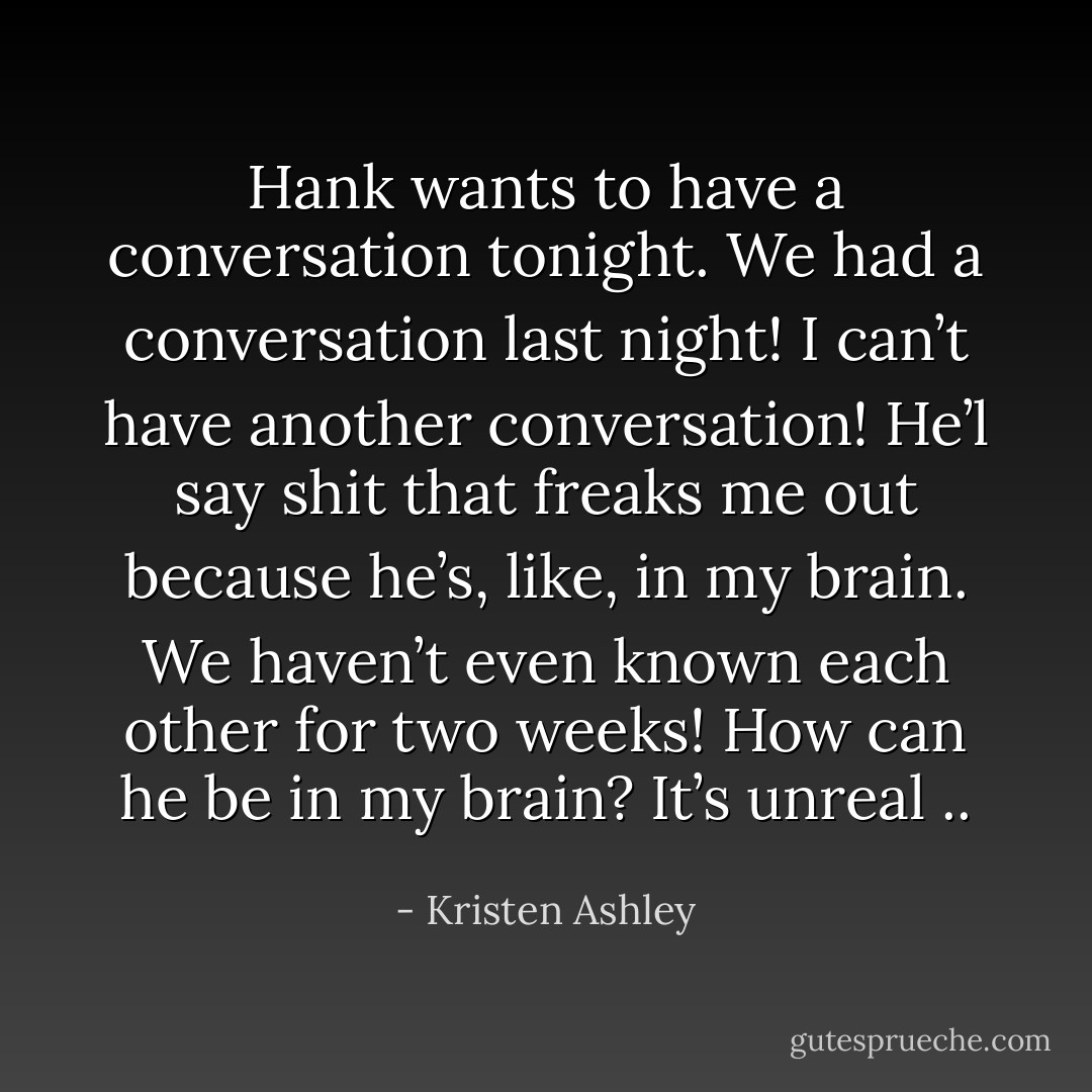Hank wants to have a conversation tonight. We had a conversation last night! I can’t have another conversation! He’l say shit that freaks me out because he’s, like, in my brain. We haven’t even known each other for two weeks! How can he be <i>in my brain?</i> It’s <i>unreal ..</i> - Kristen Ashley