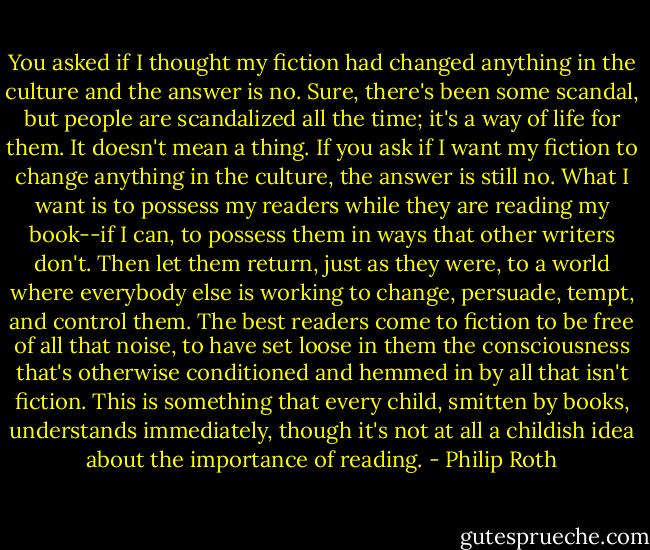 You asked if I thought my fiction had changed anything in the culture and the answer is no. Sure, there's been some scandal, but people are scandalized all the time; it's a way of life for them. It doesn't mean a thing. If you ask if I want my fiction to change anything in the culture, the answer is still no. What I want is to possess my readers while they are reading my book--if I can, to possess them in ways that other writers don't. Then let them return, just as they were, to a world where everybody else is working to change, persuade, tempt, and control them. The best readers come to fiction to be free of all that noise, to have set loose in them the consciousness that's otherwise conditioned and hemmed in by all that isn't fiction. This is something that every child, smitten by books, understands immediately, though it's not at all a childish idea about the importance of reading. - Philip Roth