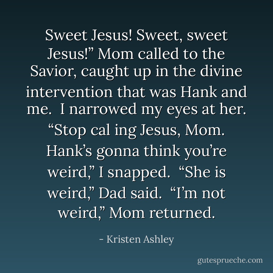 Sweet Jesus! Sweet, sweet Jesus!” Mom called to the Savior, caught up in the divine intervention that was Hank and me.<br /><br />I narrowed my eyes at her. “Stop cal ing Jesus, Mom. Hank’s gonna think you’re weird,” I snapped.<br /><br />“She <i>is weird</i>,” Dad said.<br /><br />“I’m not weird,” Mom returned. - Kristen Ashley