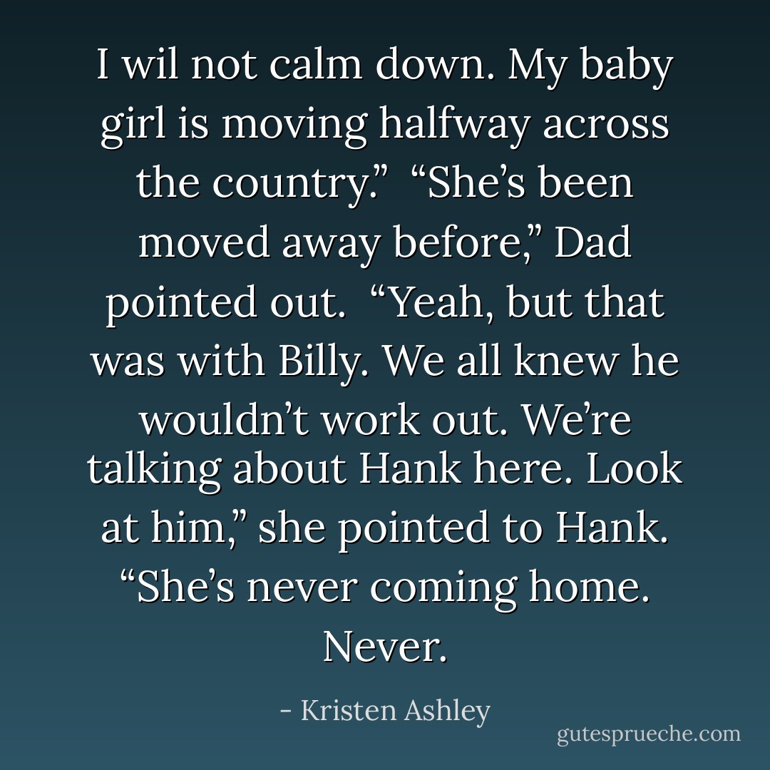 I wil not calm down. My baby girl is moving halfway across the country.”<br /><br />“She’s been moved away before,” Dad pointed out.<br /><br />“Yeah, but that was with Billy. We all knew he wouldn’t work out. We’re talking about Hank here. Look at him,” she pointed to Hank.<br />“She’s never coming home. <b>Never.</b> - Kristen Ashley