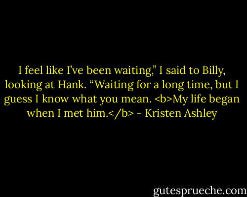I feel like I’ve been waiting,” I said to Billy, looking at Hank. “Waiting for a long time, but I guess I know what you mean. <b>My life began when I met him.</b> - Kristen Ashley