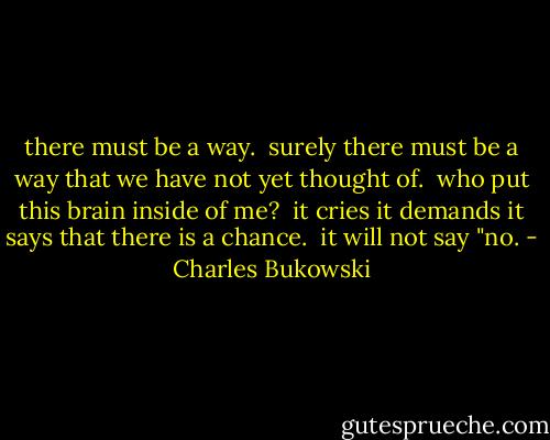 there must be a way.<br /><br />surely there must be a way that we have not yet<br />thought of.<br /><br />who put this brain inside of me?<br /><br />it cries<br />it demands<br />it says that there is a chance.<br /><br />it will not say<br />"no. - Charles Bukowski