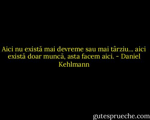 Aici nu există mai devreme sau mai târziu... aici există doar muncă, asta facem aici. - Daniel Kehlmann