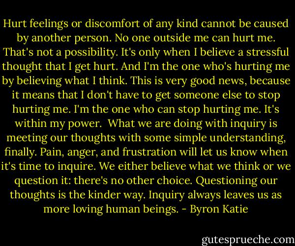 Hurt feelings or discomfort of any kind cannot be caused by another person. No one outside me can hurt me. That's not a possibility. It's only when I believe a stressful thought that I get hurt. And I'm the one who's hurting me by believing what I think. This is very good news, because it means that I don't have to get someone else to stop hurting me. I'm the one who can stop hurting me. It's within my power.<br /><br />What we are doing with inquiry is meeting our thoughts with some simple understanding, finally. Pain, anger, and frustration will let us know when it's time to inquire. We either believe what we think or we question it: there's no other choice. Questioning our thoughts is the kinder way. Inquiry always leaves us as more loving human beings. - Byron Katie