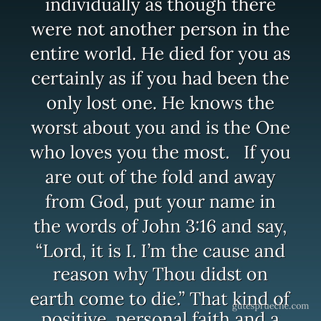 Jesus Christ came not to condemn you but to save you, knowing your name, knowing all about you, knowing your weight right now, knowing your age, knowing what you do, knowing where you live, knowing what you ate for supper and what you will eat for breakfast, where you will sleep tonight, how much your clothing cost, who your parents were. He knows you individually as though there were not another person in the entire world. He died for you as certainly as if you had been the only lost one. He knows the worst about you and is the One who loves you the most. <br /> If you are out of the fold and away from God, put your name in the words of John 3:16 and say, “Lord, it is I. I’m the cause and reason why Thou didst on earth come to die.” That kind of positive, personal faith and a personal Redeemer is what saves you. If you will just rush in there, you do not have to know all the theology and all the right words. You can say, “I am the one He came to die for.” Write it down in your heart and say, “Jesus, this is me—Thee and me,” as though there were no others. Have that kind of personalized belief in a personal Lord and Savior. - A.W. Tozer