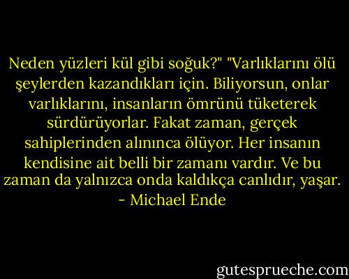 Neden yüzleri kül gibi soğuk?"<br />"Varlıklarını ölü şeylerden kazandıkları için. Biliyorsun, onlar varlıklarını, insanların ömrünü tüketerek sürdürüyorlar. Fakat zaman, gerçek sahiplerinden alınınca ölüyor. Her insanın kendisine ait belli bir zamanı vardır. Ve bu zaman da yalnızca onda kaldıkça canlıdır, yaşar. - Michael Ende