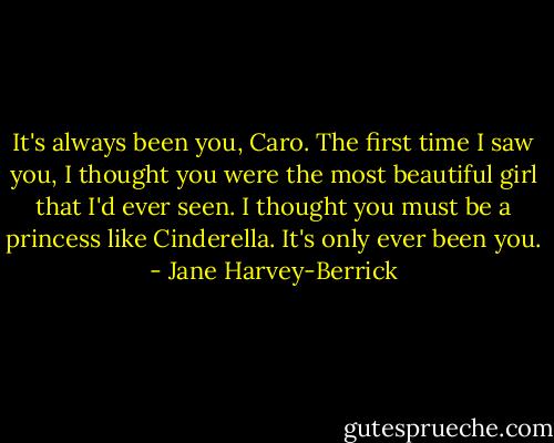 It's always been you, Caro. The first time I saw you, I thought you were the most beautiful girl that I'd ever seen. I thought you must be a princess like Cinderella. It's only ever been you. - Jane Harvey-Berrick