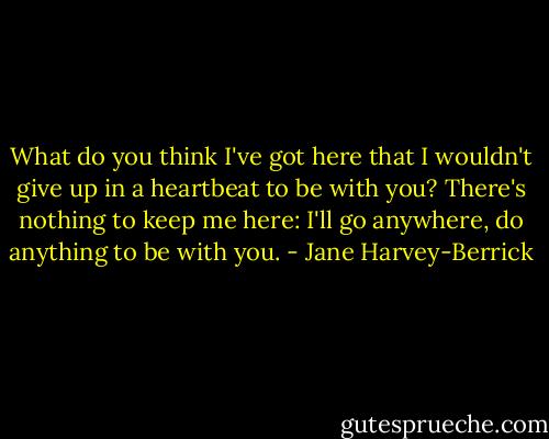 What do you think I've got here that I wouldn't give up in a heartbeat to be with you? There's nothing to keep me here: I'll go anywhere, do anything to be with you. - Jane Harvey-Berrick