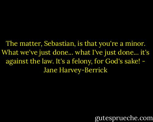 The matter, Sebastian, is that you're a minor. What we've just done... what I've just done... it's against the law. It's a felony, for God's sake! - Jane Harvey-Berrick