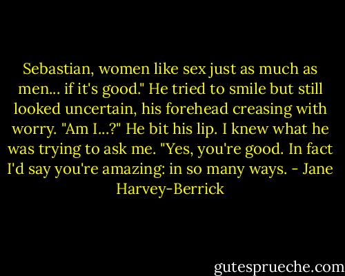 Sebastian, women like sex just as much as men... if it's good."<br />He tried to smile but still looked uncertain, his forehead creasing with worry.<br />"Am I...?"<br />He bit his lip.<br />I knew what he was trying to ask me.<br />"Yes, you're good. In fact I'd say you're amazing: in so many ways. - Jane Harvey-Berrick