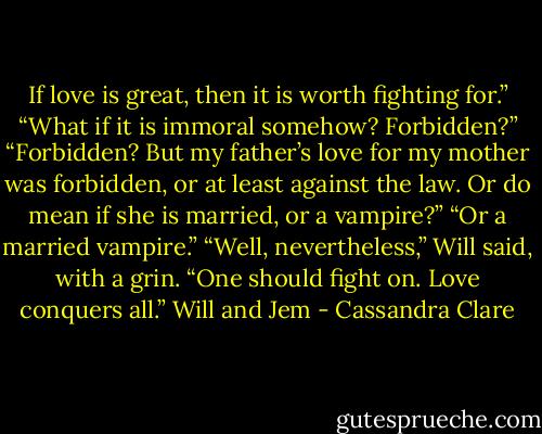 If love is great, then it is worth fighting for.”<br />“What if it is immoral somehow? Forbidden?”<br />“Forbidden? But my father’s love for my mother was forbidden, or at least against the law. Or do mean if she is married, or a vampire?”<br />“Or a married vampire.”<br />“Well, nevertheless,” Will said, with a grin. “One should fight on. Love conquers all.”<br />Will and Jem - Cassandra Clare