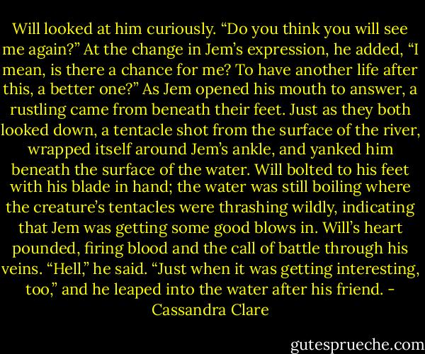 Will looked at him curiously. “Do you think you will see me again?” At the change in Jem’s expression, he added, “I mean, is there a chance for me? To have another life after this, a better one?”<br />As Jem opened his mouth to answer, a rustling came from beneath their feet. Just as they both looked down, a tentacle shot from the surface of the river, wrapped itself around Jem’s ankle, and yanked him beneath the surface of the water. Will bolted to his feet with his blade in hand; the water was still boiling where the creature’s tentacles were thrashing wildly, indicating that Jem was getting some good blows in. Will’s heart pounded, firing blood and the call of battle through his veins.<br />“Hell,” he said. “Just when it was getting interesting, too,” and he leaped into the water after his friend. - Cassandra Clare