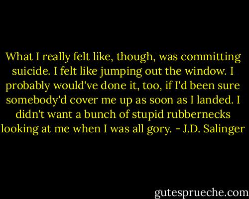 What I really felt like, though, was committing suicide. I felt like jumping out the window. I probably would've done it, too, if I'd been sure somebody'd cover me up as soon as I landed. I didn't want a bunch of stupid rubbernecks looking at me when I was all gory. - J.D. Salinger