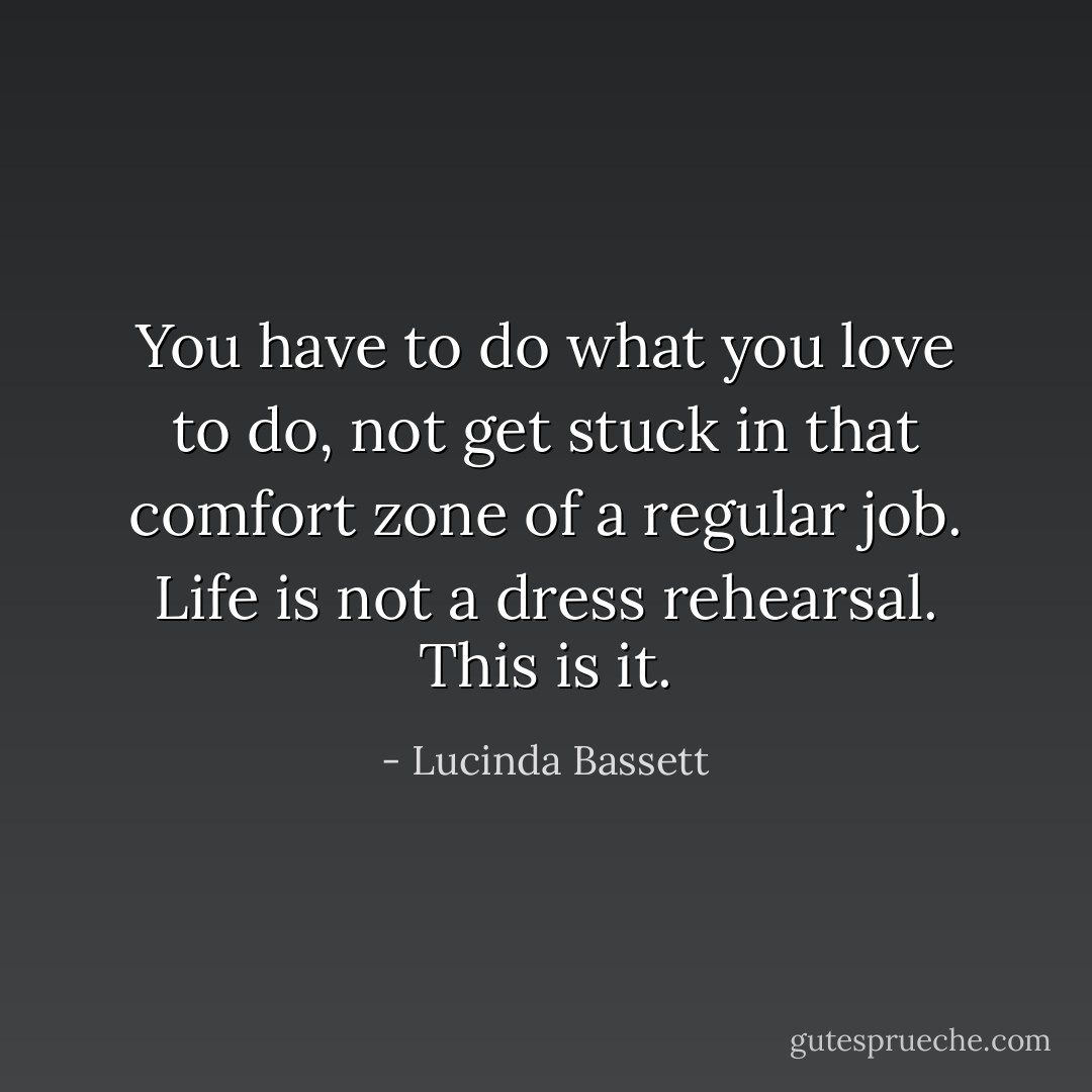 You have to do what you love to do, not get stuck in that comfort zone of a regular job. Life is not a dress rehearsal. This is it. - Lucinda Bassett