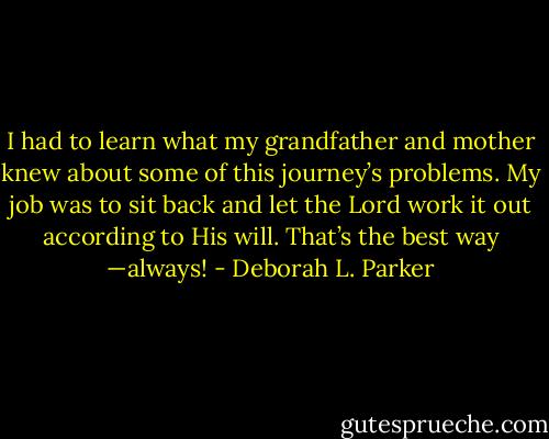I had to learn what my grandfather and mother knew about some of this journey’s problems. My job was to sit back and let the Lord work it out according to His will. That’s the best way —always! - Deborah L. Parker