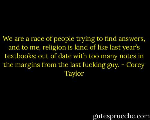 We are a race of peo­ple try­ing to find an­swers, and to me, re­li­gion is kind of like last year’s text­books: out of date with too many notes in the mar­gins from the last fuck­ing guy. - Corey Taylor