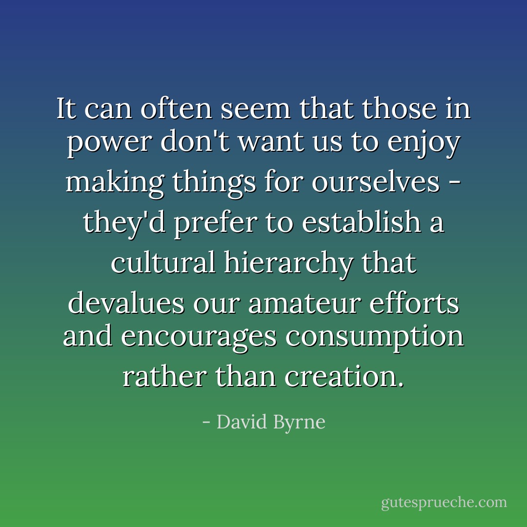 It can often seem that those in power don't want us to enjoy making things for ourselves - they'd prefer to establish a cultural hierarchy that devalues our amateur efforts and encourages consumption rather than creation. - David Byrne