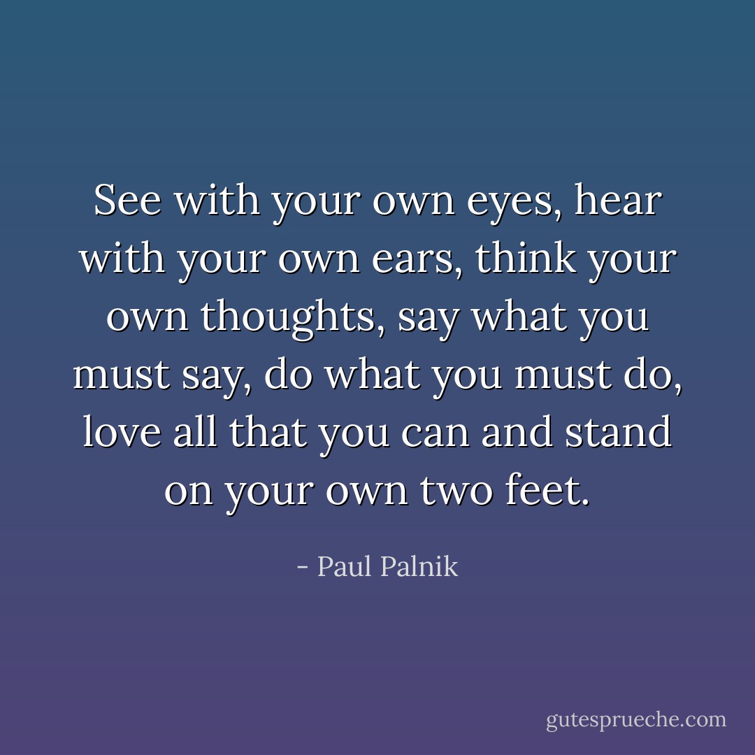 See with your own eyes, hear with your own ears, think your own thoughts, say what you must say, do what you must do, love all that you can and stand on your own two feet. - Paul Palnik