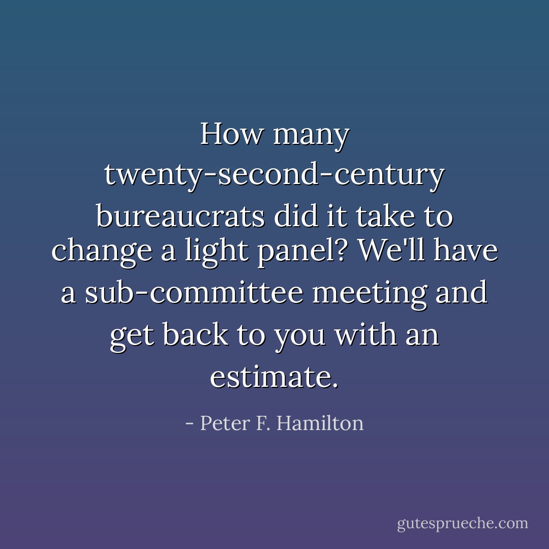 How many twenty-second-century bureaucrats did it take to change a light panel?<br />We'll have a sub-committee meeting and get back to you with an estimate. - Peter F. Hamilton