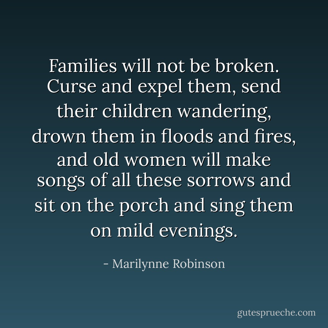 Families will not be broken. Curse and expel them, send their children wandering, drown them in floods and fires, and old women will make songs of all these sorrows and sit on the porch and sing them on mild evenings. - Marilynne Robinson