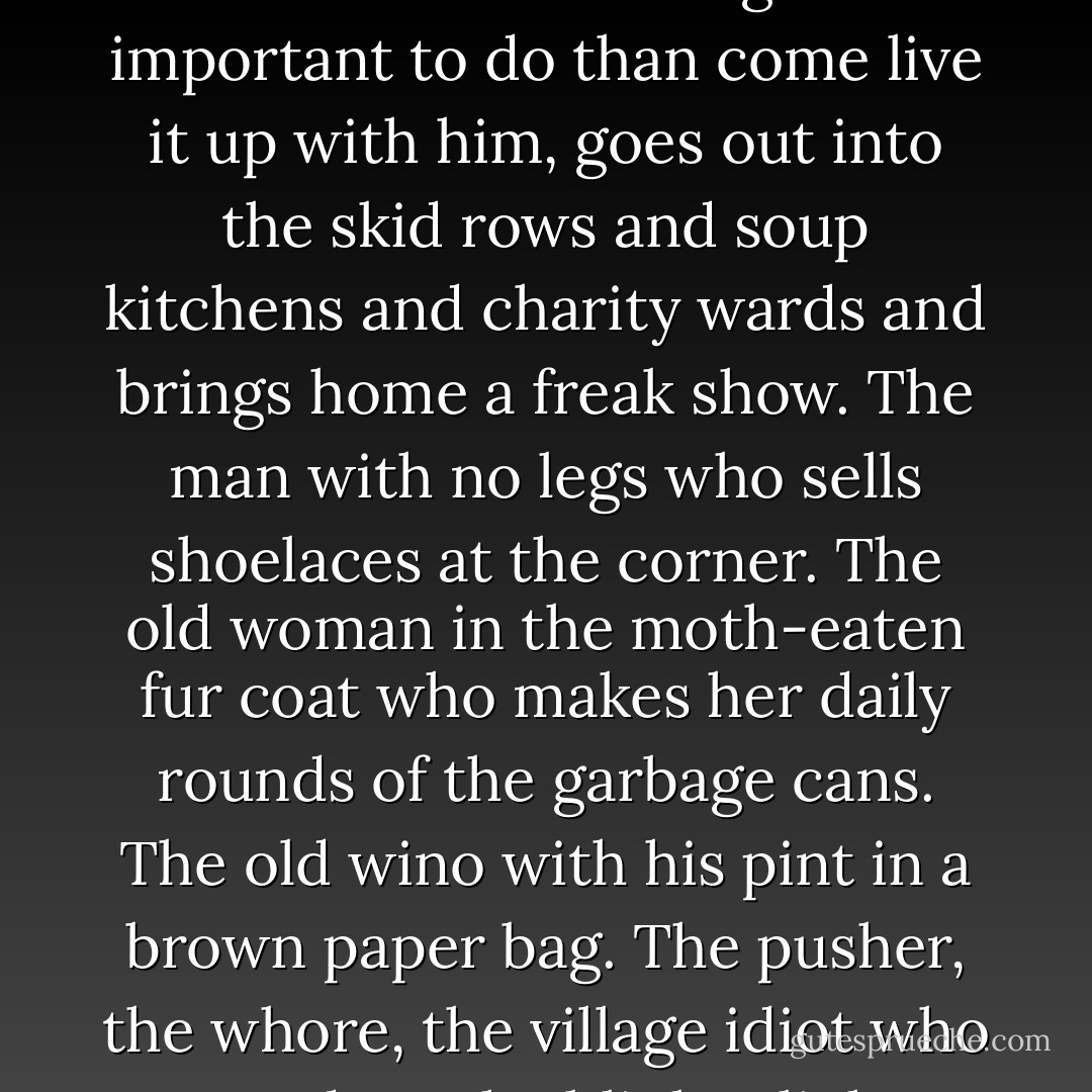 God is the comic shepherd who gets more of a kick out of that one lost sheep once he finds it again than out of the ninety and nine who had the good sense not to get lost in the first place. God is the eccentric host who, when the country-club crowd all turned out to have other things more important to do than come live it up with him, goes out into the skid rows and soup kitchens and charity wards and brings home a freak show. The man with no legs who sells shoelaces at the corner. The old woman in the moth-eaten fur coat who makes her daily rounds of the garbage cans. The old wino with his pint in a brown paper bag. The pusher, the whore, the village idiot who stands at the blinker light waving his hand as the cars go by. They are seated at the damask-laid table in the great hall. The candles are all lit and the champagne glasses filled. At a sign from the host, the musicians in their gallery strike up "Amazing Grace. - Frederick Buechner