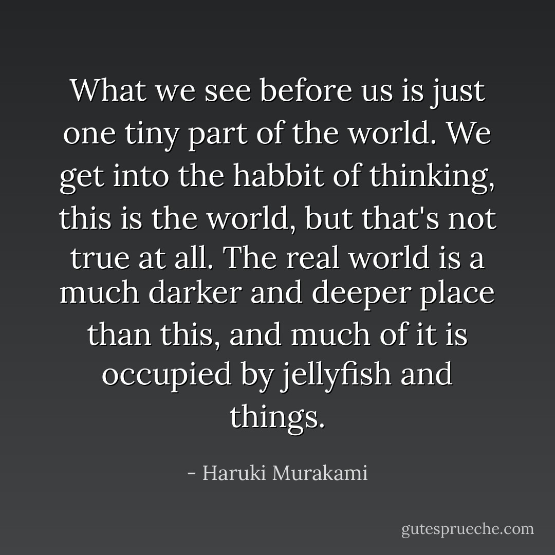 What we see before us is just one tiny part of the world. We get into the habbit of thinking, this is the world, but that's not true at all. The real world is a much darker and deeper place than this, and much of it is occupied by jellyfish and things. - Haruki Murakami