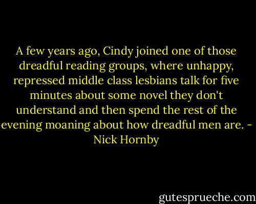 A few years ago, Cindy joined one of those dreadful reading groups, where unhappy, repressed middle class lesbians talk for five minutes about some novel they don't understand and then spend the rest of the evening moaning about how dreadful men are. - Nick Hornby