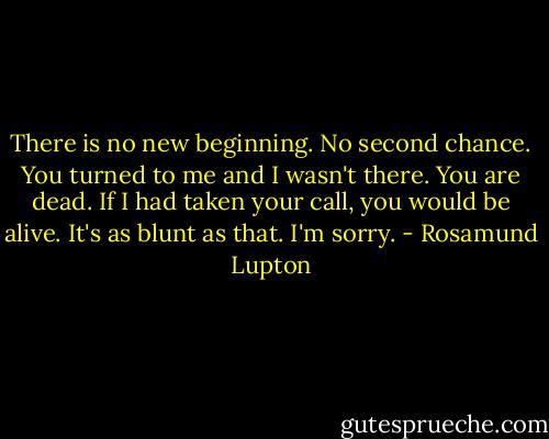 There is no new beginning. No second chance.<br />You turned to me and I wasn't there.<br />You are dead. If I had taken your call, you would be alive.<br />It's as blunt as that.<br />I'm sorry. - Rosamund Lupton