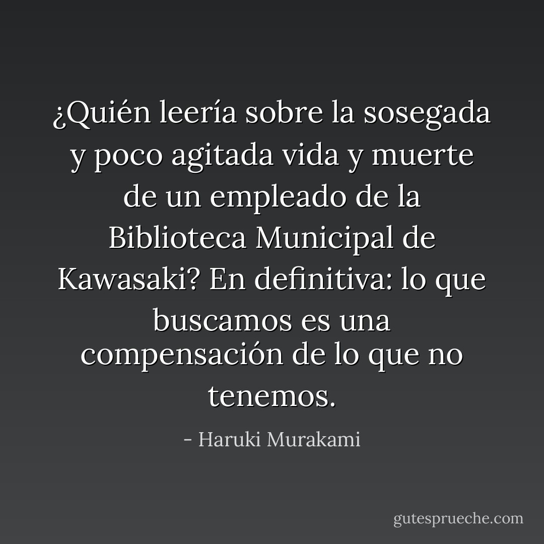 ¿Quién leería sobre la sosegada y poco agitada vida y muerte de un empleado de la Biblioteca Municipal de Kawasaki? En definitiva: lo que buscamos es una compensación de lo que no tenemos. - Haruki Murakami