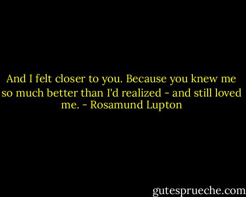 And I felt closer to you. Because you knew me so much better than I'd realized - and still loved me. - Rosamund Lupton