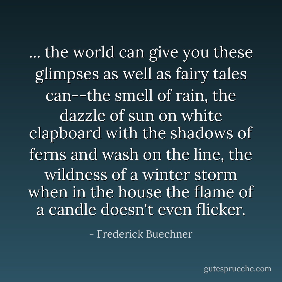 ... the world can give you these glimpses as well as fairy tales can--the smell of rain, the dazzle of sun on white clapboard with the shadows of ferns and wash on the line, the wildness of a winter storm when in the house the flame of a candle doesn't even flicker. - Frederick Buechner